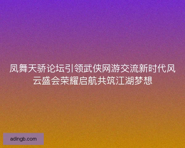 凤舞天骄论坛引领武侠网游交流新时代风云盛会荣耀启航共筑江湖梦想