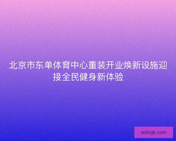 北京市东单体育中心重装开业焕新设施迎接全民健身新体验